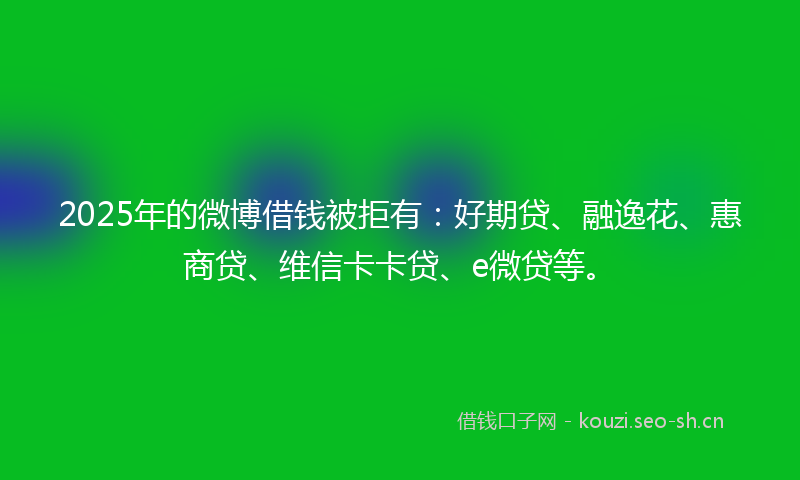 2025年的微博借钱被拒有：好期贷、融逸花、惠商贷、维信卡卡贷、e微贷等。