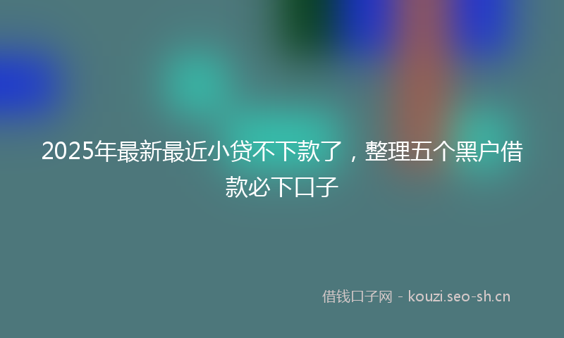 2025年最新最近小贷不下款了，整理五个黑户借款必下口子