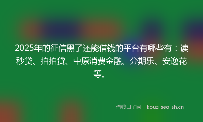 2025年的征信黑了还能借钱的平台有哪些有：读秒贷、拍拍贷、中原消费金融、分期乐、安逸花等。