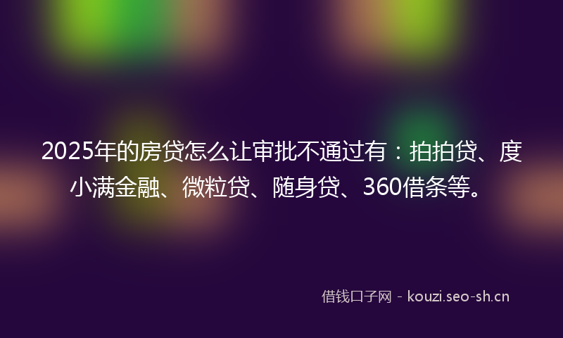 2025年的房贷怎么让审批不通过有：拍拍贷、度小满金融、微粒贷、随身贷、360借条等。