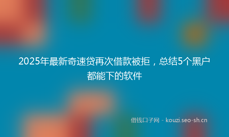 2025年最新奇速贷再次借款被拒，总结5个黑户都能下的软件