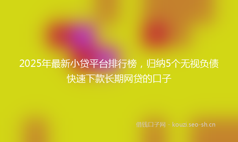 2025年最新小贷平台排行榜，归纳5个无视负债快速下款长期网贷的口子