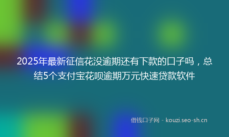 2025年最新征信花没逾期还有下款的口子吗，总结5个支付宝花呗逾期万元快速贷款软件