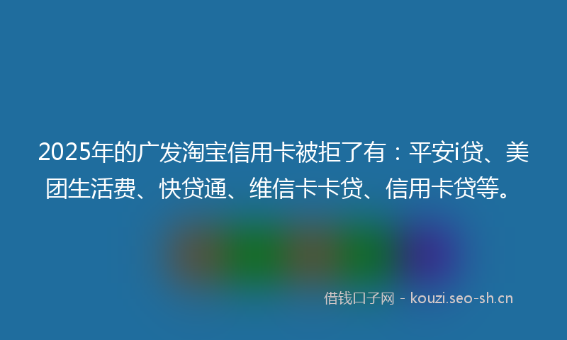 2025年的广发淘宝信用卡被拒了有：平安i贷、美团生活费、快贷通、维信卡卡贷、信用卡贷等。