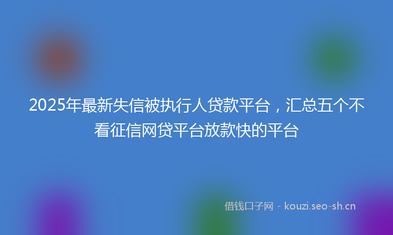 2025年最新失信被执行人贷款平台,汇总五个不看征信网贷平台放款快的平台