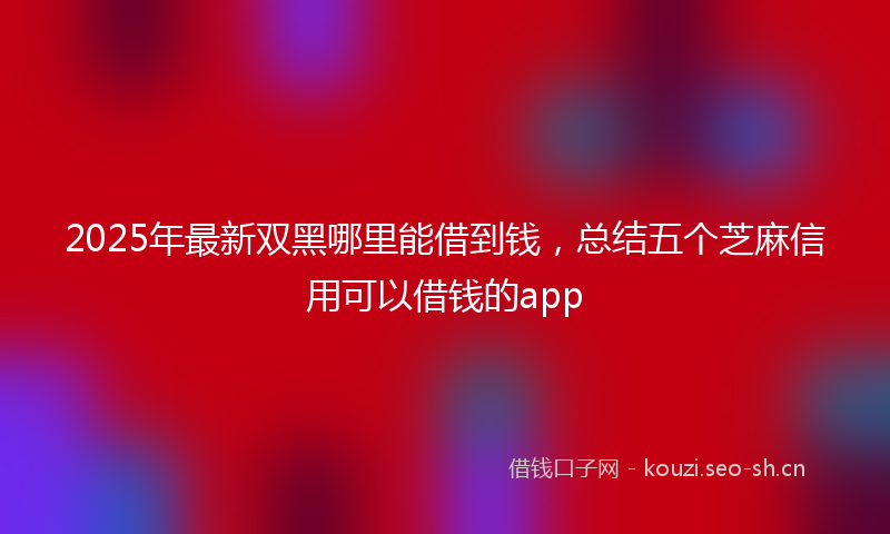 2025年最新双黑哪里能借到钱，总结五个芝麻信用可以借钱的app