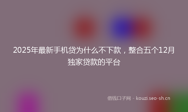 2025年最新手机贷为什么不下款，整合五个12月独家贷款的平台