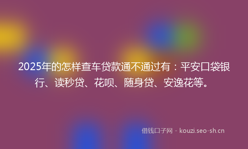 2025年的怎样查车贷款通不通过有：平安口袋银行、读秒贷、花呗、随身贷、安逸花等。