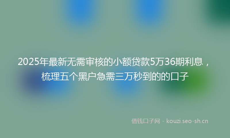 2025年最新无需审核的小额贷款5万36期利息，梳理五个黑户急需三万秒到的的口子