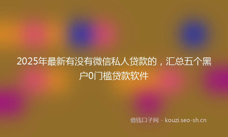 2025年最新有没有微信私人贷款的，汇总五个黑户0门槛贷款软件