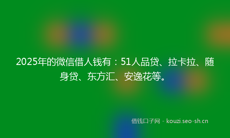 2025年的微信借人钱有:51人品贷、拉卡拉、随身贷、东方汇、安逸花等。