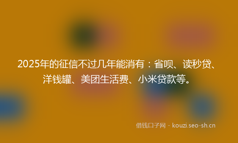 2025年的征信不过几年能消有：省呗、读秒贷、洋钱罐、美团生活费、小米贷款等。