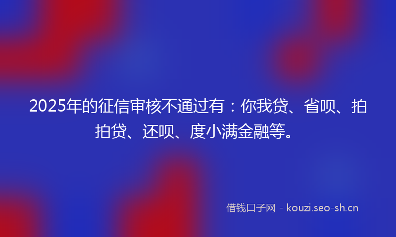 2025年的征信审核不通过有：你我贷、省呗、拍拍贷、还呗、度小满金融等。