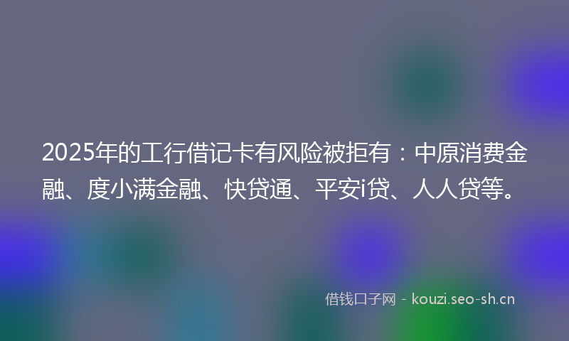2025年的工行借记卡有风险被拒有：中原消费金融、度小满金融、快贷通、平安i贷、人人贷等。