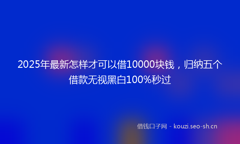 2025年最新怎样才可以借10000块钱，归纳五个借款无视黑白100%秒过