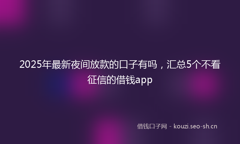 2025年最新夜间放款的口子有吗，汇总5个不看征信的借钱app