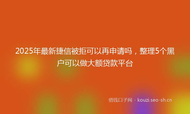 2025年最新捷信被拒可以再申请吗，整理5个黑户可以做大额贷款平台