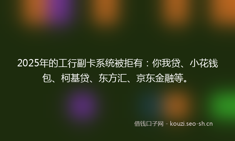 2025年的工行副卡系统被拒有：你我贷、小花钱包、柯基贷、东方汇、京东金融等。