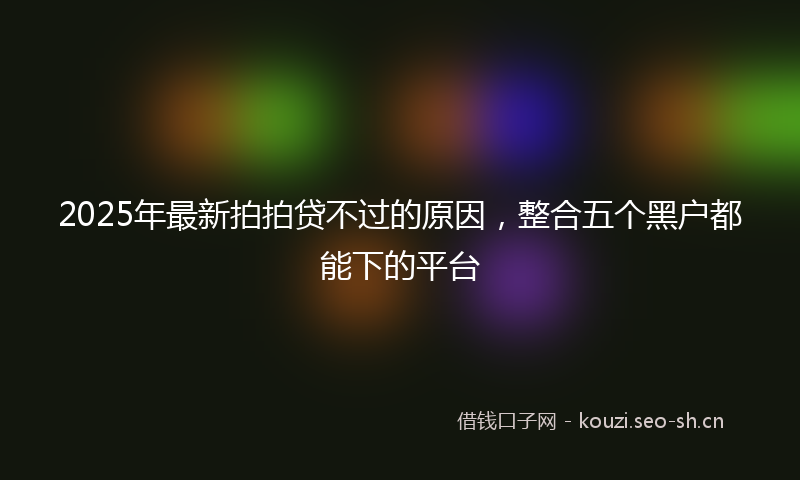 2025年最新拍拍贷不过的原因，整合五个黑户都能下的平台