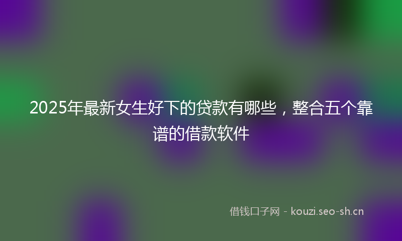 2025年最新女生好下的贷款有哪些，整合五个靠谱的借款软件