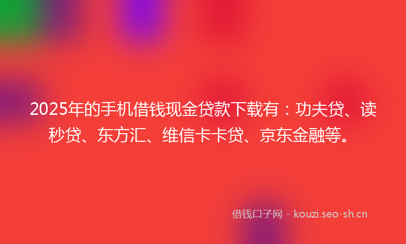 2025年的手机借钱现金贷款下载有：功夫贷、读秒贷、东方汇、维信卡卡贷、京东金融等。