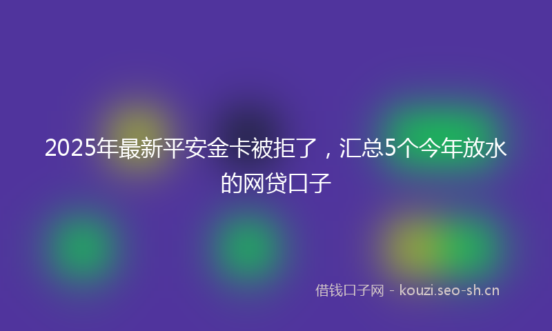 2025年最新平安金卡被拒了，汇总5个今年放水的网贷口子