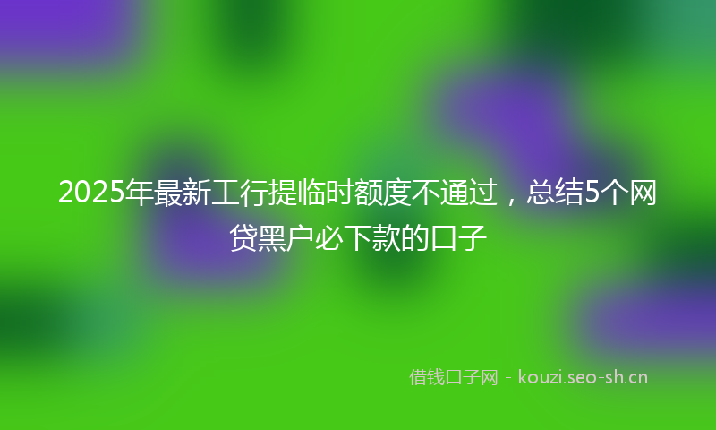 2025年最新工行提临时额度不通过，总结5个网贷黑户必下款的口子