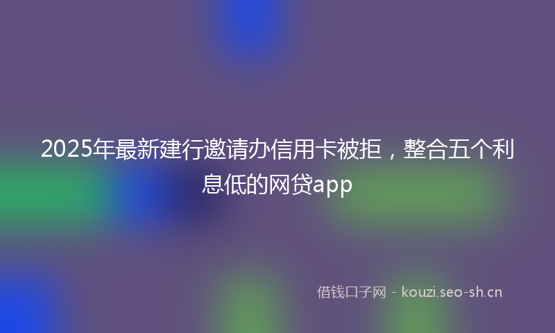 2025年最新建行邀请办信用卡被拒，整合五个利息低的网贷app