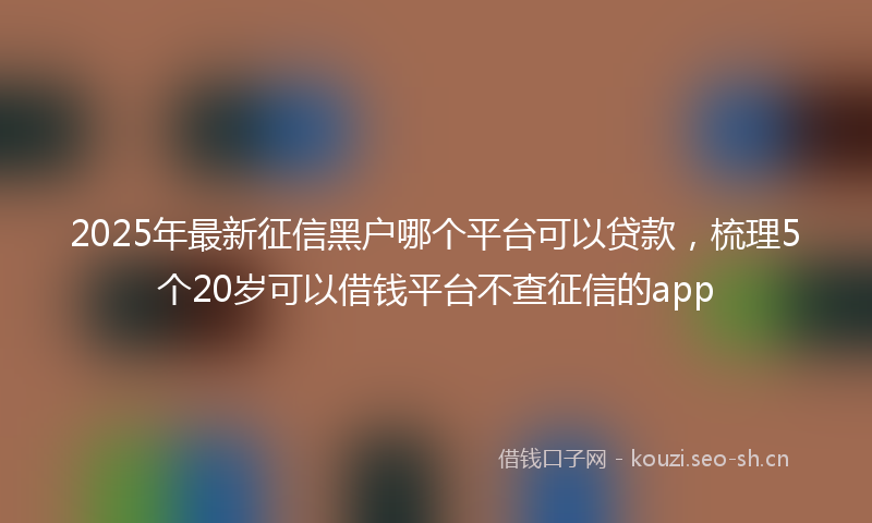 2025年最新征信黑户哪个平台可以贷款，梳理5个20岁可以借钱平台不查征信的app