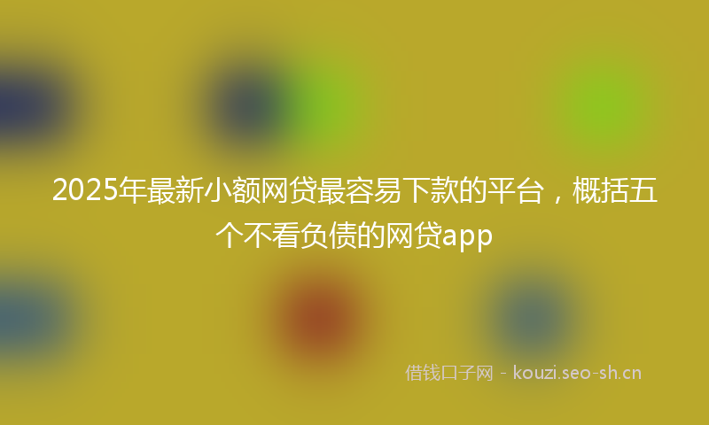 2025年最新小额网贷最容易下款的平台，概括五个不看负债的网贷app