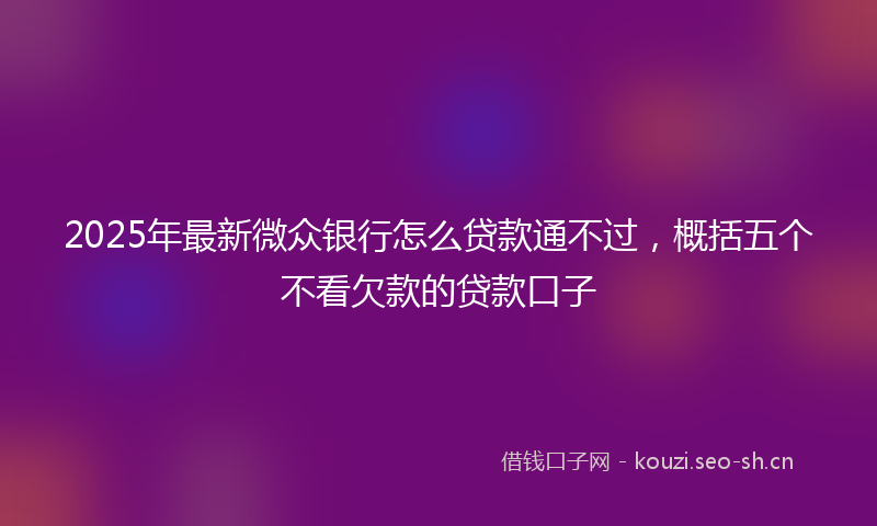 2025年最新微众银行怎么贷款通不过，概括五个不看欠款的贷款口子