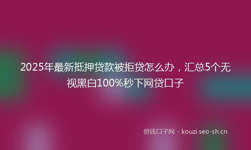 2025年最新抵押贷款被拒贷怎么办，汇总5个无视黑白100%秒下网贷口子