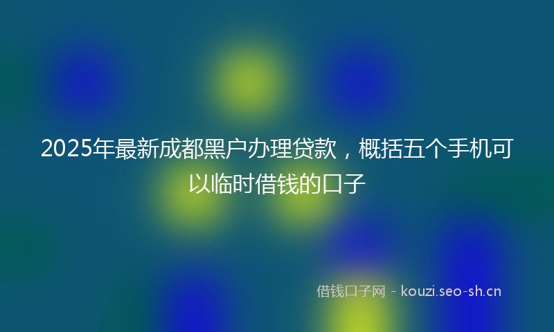 2025年最新成都黑户办理贷款，概括五个手机可以临时借钱的口子