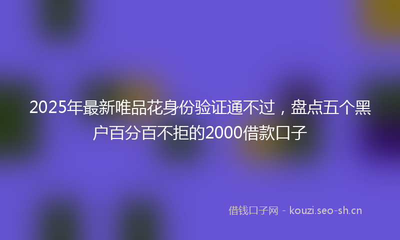 2025年最新唯品花身份验证通不过，盘点五个黑户百分百不拒的2000借款口子