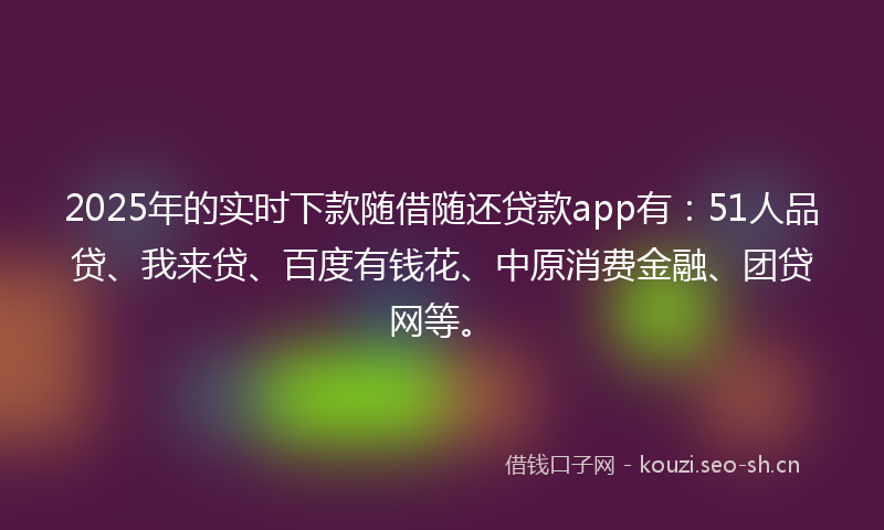 2025年的实时下款随借随还贷款app有：51人品贷、我来贷、百度有钱花、中原消费金融、团贷网等。