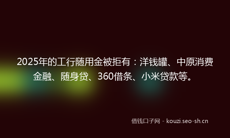 2025年的工行随用金被拒有：洋钱罐、中原消费金融、随身贷、360借条、小米贷款等。