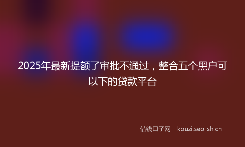 2025年最新提额了审批不通过，整合五个黑户可以下的贷款平台