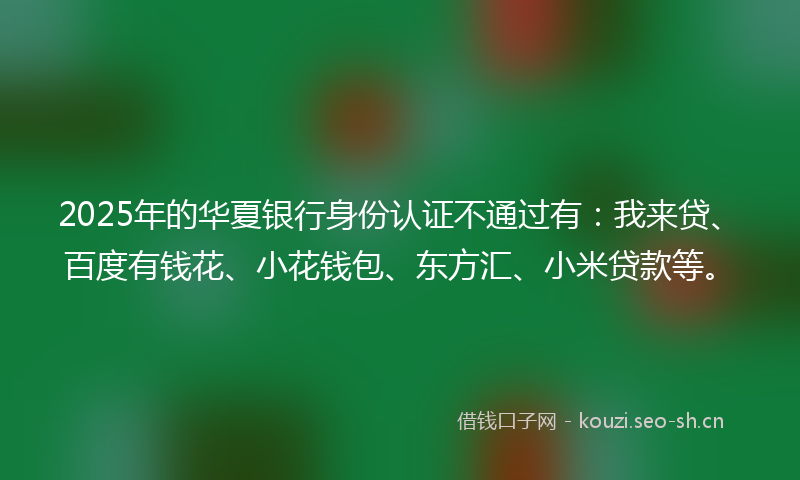 2025年的华夏银行身份认证不通过有：我来贷、百度有钱花、小花钱包、东方汇、小米贷款等。