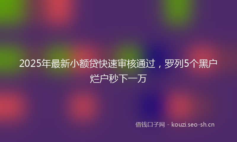 2025年最新小额贷快速审核通过，罗列5个黑户烂户秒下一万