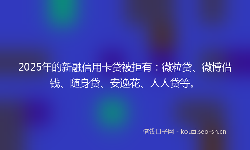 2025年的新融信用卡贷被拒有：微粒贷、微博借钱、随身贷、安逸花、人人贷等。