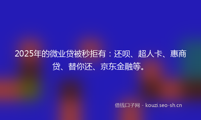 2025年的微业贷被秒拒有：还呗、超人卡、惠商贷、替你还、京东金融等。