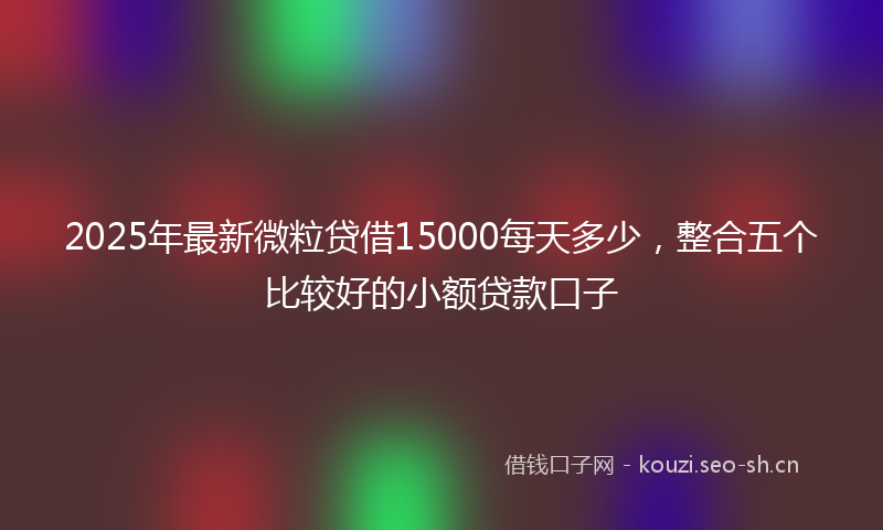 2025年最新微粒贷借15000每天多少，整合五个比较好的小额贷款口子