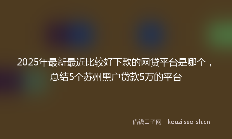 2025年最新最近比较好下款的网贷平台是哪个，总结5个苏州黑户贷款5万的平台