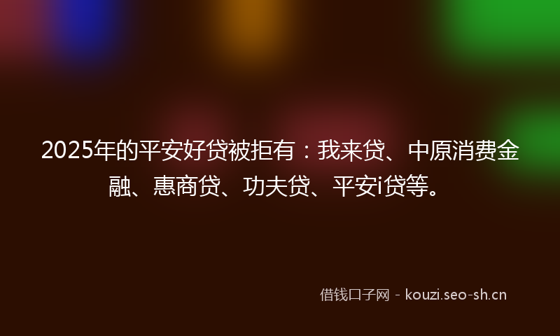 2025年的平安好贷被拒有：我来贷、中原消费金融、惠商贷、功夫贷、平安i贷等。