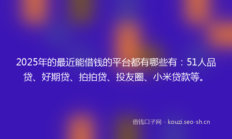 2025年的最近能借钱的平台都有哪些有：51人品贷、好期贷、拍拍贷、投友圈、小米贷款等。
