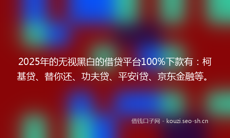 2025年的无视黑白的借贷平台100%下款有：柯基贷、替你还、功夫贷、平安i贷、京东金融等。