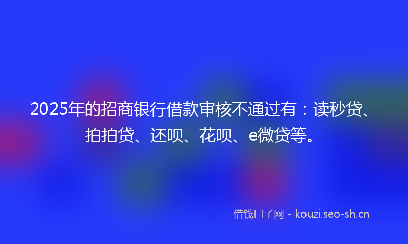 2025年的招商银行借款审核不通过有：读秒贷、拍拍贷、还呗、花呗、e微贷等。