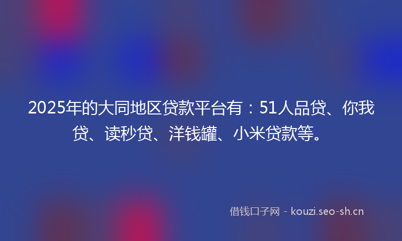 2025年的大同地区贷款平台有：51人品贷、你我贷、读秒贷、洋钱罐、小米贷款等。