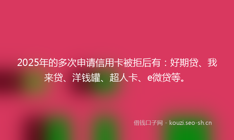 2025年的多次申请信用卡被拒后有：好期贷、我来贷、洋钱罐、超人卡、e微贷等。