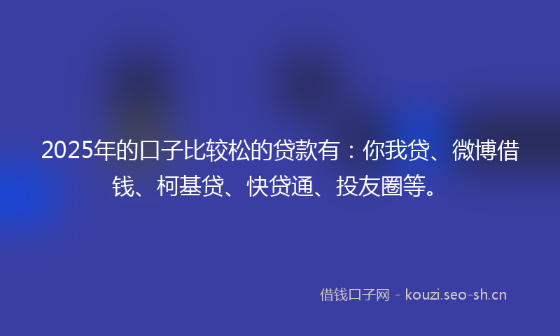 2025年的口子比较松的贷款有：你我贷、微博借钱、柯基贷、快贷通、投友圈等。